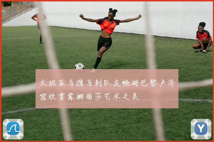 文班亚马携马刺队友畅游巴黎卢浮宫欣赏蒙娜丽莎艺术之美
