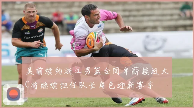 吴前续约浙江男篮合同年薪接近大C将继续担任队长角色迎新赛季